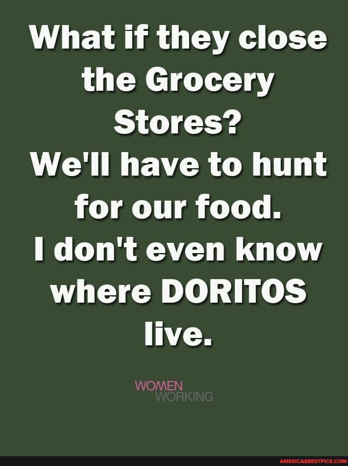 What if they close the Grocery
Stores?
We'll have to hunt for our food.
I don't even know where DORITOS live.
WOMEN
