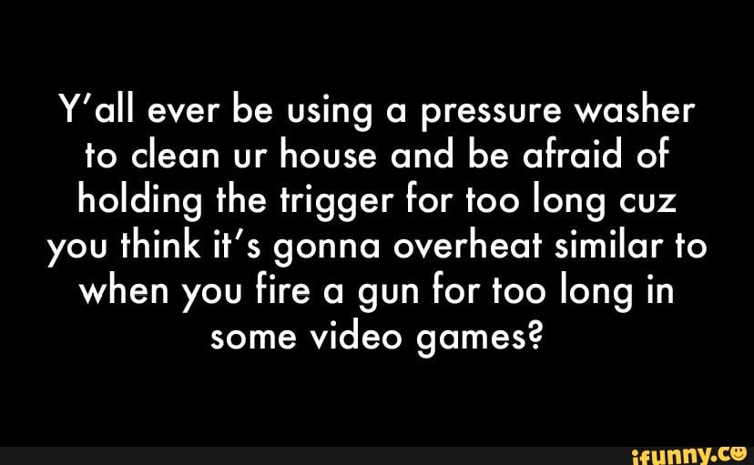 Y'all ever be using a pressure washer to clean ur house and be afraid of holding the trigger for too long cuz
you think it's gonna overheat similar to when you fire a gun for too long in
some video games?