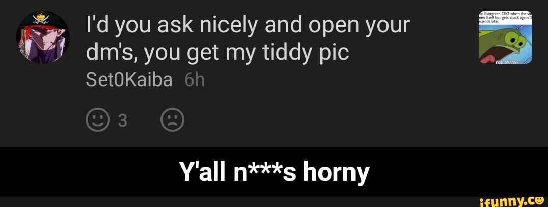 I'd you ask nicely and open your dim's, you get my tiddy pic
SetOKaiba
Y'all n***s horny - Y'all n***s horny