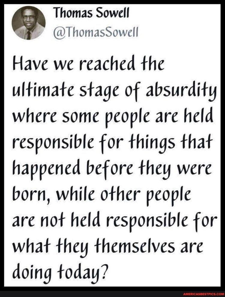 Thomas Sowell a (OT homasSowell
Have we reached the ultimate stage of absurdity
where some people are held responsible for things that
happened before they were born, while other people are not held responsible for what they themselves are doing today?