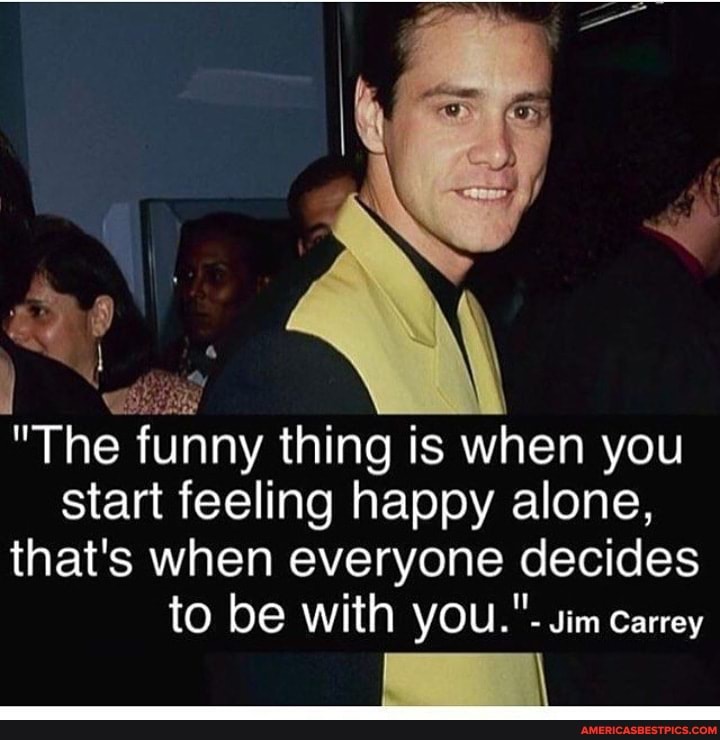 "The funny thing is when you
start feeling happy alone, that's when everyone decides to be with you."- Jim Carrey