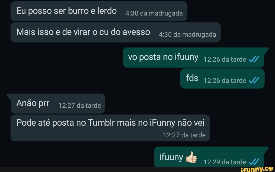 Eu posso ser burro e lerdo da madrugada
Mais isso e de virar o cu do avesso da madrugada
vo posta no ifuuny da tarde
fds datarde
da tarde
Pode até posta no Tumblr mais no iFunny não vei da tarde
ifuuny da tarde /