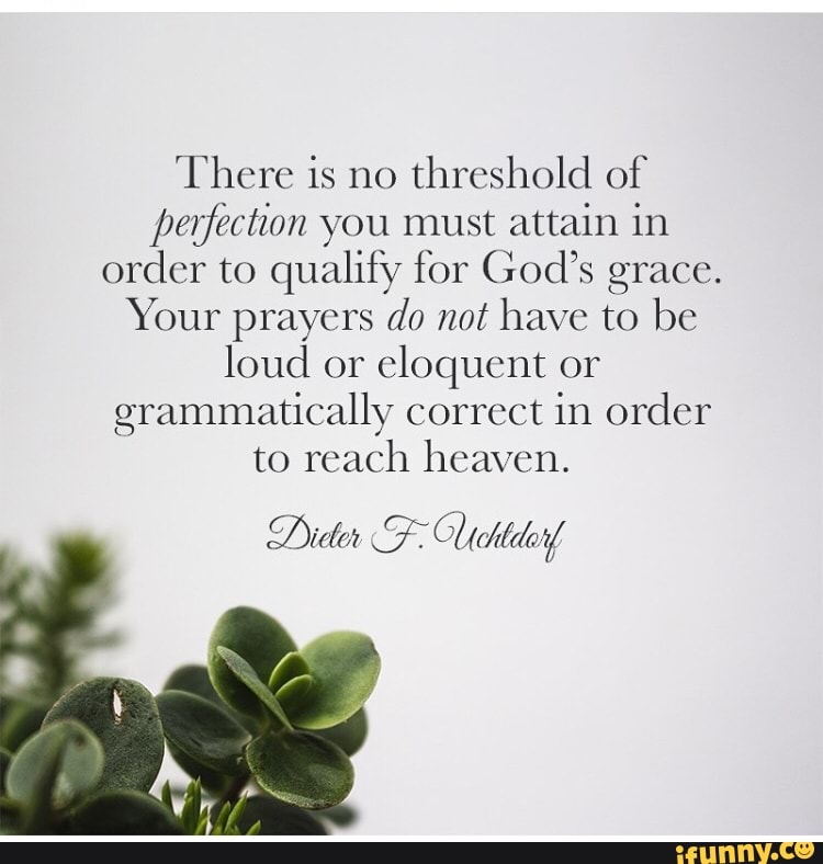 There is no
threshold of
perfection you must attain in
order to qualify for God's grace.
Your prayers do not have to be
loud or
eloquent or
grammatically correct in order
to reach heaven.
