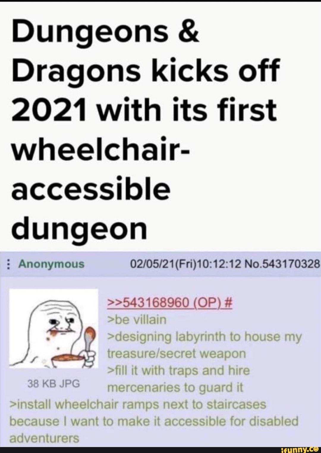 Dungeons &
Dragons kicks off
2021 with its first wheelchair- accessible dungeon
: Anonymous (Fri) No.543170328
>>543168960 >>543168960 >>543168960 >>543168960 (OP) #
(32\ ye villain
-designing iabyrintn to ise mm
weap
Til it with traps and hire mercenaries to guard it
>install wheelchair ramps next to staircases pecause want to make it accessibie for disabied
adventurers