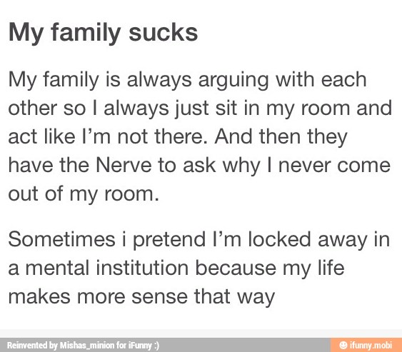 My family sucks
My family is always arguing with each
other so I always just sit in my room and
act like I'm not there. And then they
have the Nerve to ask why I never come
out of my room.
Sometimes i pretend I'm locked away in
a mental institution because my life
makes more sense that way
