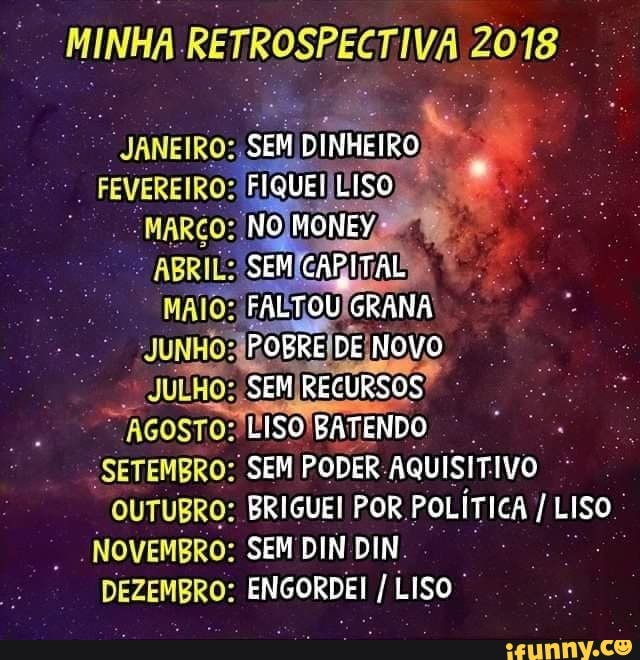 a MINHA RETROSPECTIVA 2018.
"SETEMBRO: SEM PODER:AQUISITIVO °
OUTUBRO: BRIGUEI POR, POLÍTICA I LISO _NOVEMBRO: SEM DIN DIN.
DEZEMBRO: ENGORDEI LISO