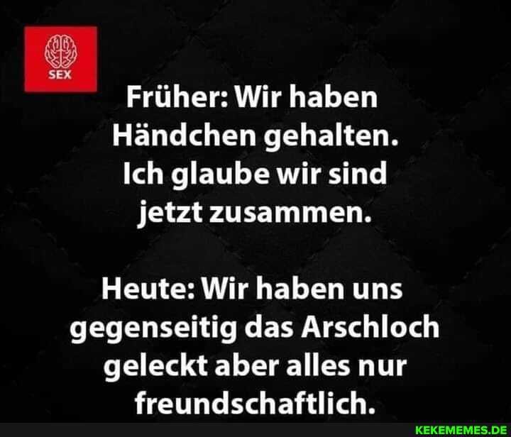 Früher: Wir haben
Händchen gehalten.
Ich glaube wir sind jetzt zusammen.
Heute: Wir haben uns gegenseitig das Arschloch
geleckt aber alles nur
fraimnrlerhaftlirh