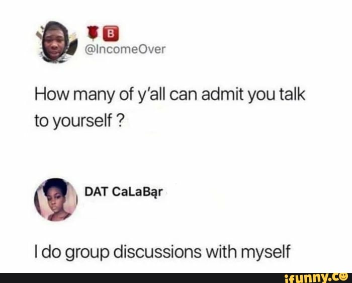 How many of y'all can admit you talk to yourself ?
@ DAT CaLaBar
I do group discussions with myself