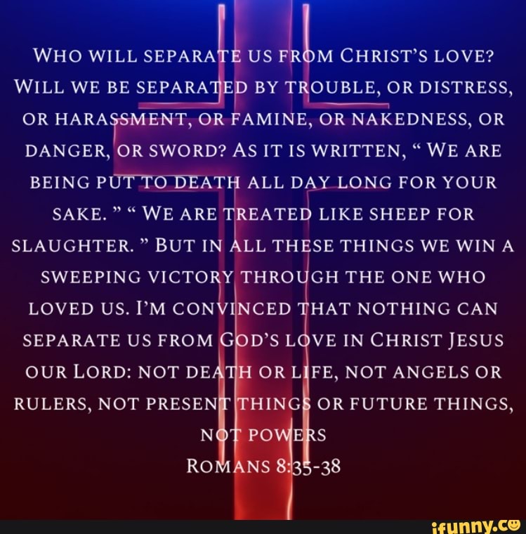 WHO WILL SEPARATE US M CHRIST'S LOVE?
WILL WE BE SEPARA BY TROUBLE, OR DISTRESS,
WILL WE BE SEPARA OR HARASSMENT, OR AMINE, OR NAKEDNESS, OR
OR HARASSMENT, OR BEING PUT TO DEATH ALL DAY LONG FOR YOUR DANGER, OR SWORD? AS IT IS WRITTEN, " WE ARE DAY LONG FOR YOUR
BEING PUT TO DEATH ALL SAKE. " WE ARE TREATED LIKE SHEEP FOR SLAUGHTER." BUT IN ALL THESE THINGS WE WIN A SWEEPING VICTORY, THROUGH THE ONE WHO LOVED US. I'M CONVINCED THAT NOTHING CAN SEPARATE US FROM GOD'S LOVE IN CHRIST JESUS OUR LORD: NOT DEATH OR LIFE, NOT ANGELS OR RULERS, NOT PRESENT OR FUTURE THINGS,
PO RO
SS