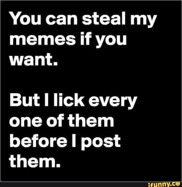 You can steal my memes if you want. But lick every one of them before ...