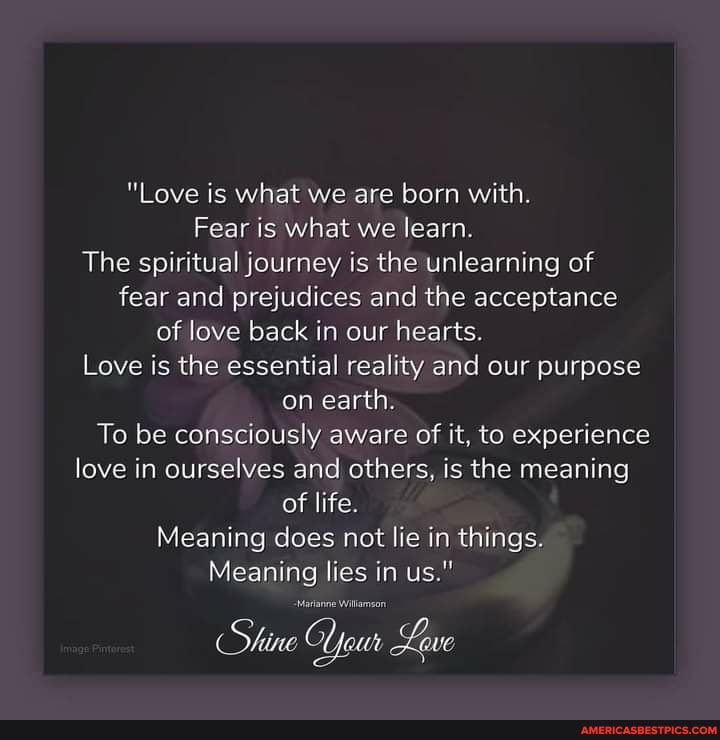 "Love is what we are born with.
Fear is what we learn.
The spiritual journey is the unlearning of fear and prejudices and the acceptance of love back in our hearts.
Love is the essential reality and our purpose on earth.
To be consciously aware of it, to experience love in ourselves and others, is the meaning of life.
Meaning does not lie in things.
Meaning lies in us."
(Shine