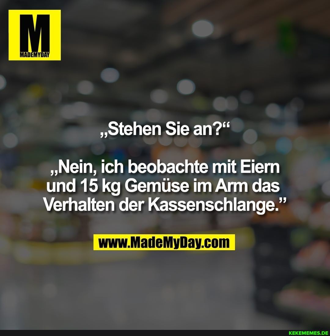 "stehen Sie an?"
"Nein, ich beobachte mit Eiern
und 15 kg Gemüse im Arm das
Verhalten der Kassenschlange."