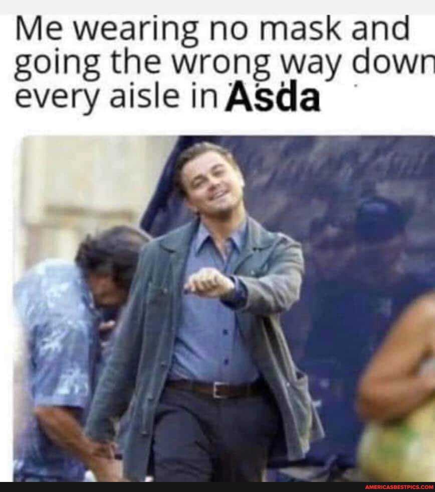Me wearing no mask and going the wrong way dow every aisle inASda