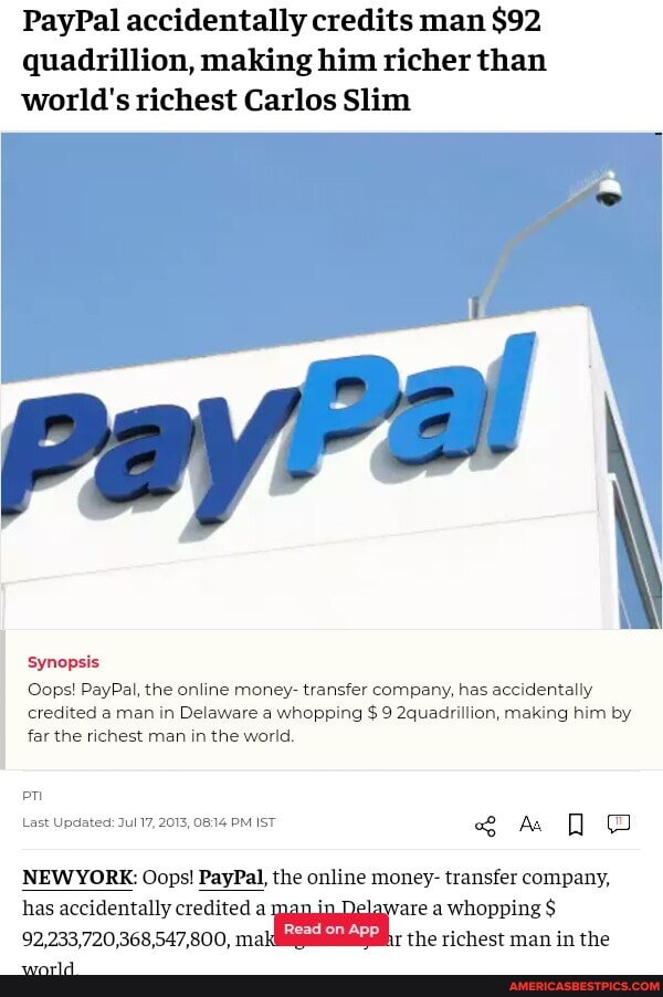PayPal accidentally credits man $92 quadrillion, making him richer than world's richest Carlos Slim
Synopsis
Oops! PayPal, the online money- transfer company, has accidentally credited a man in Delaware a whopping $ 9 2quadrillion, making him by far the richest man in the world.
Last Updated: 2015, 0814 PM ST em
WORE: Oops! PayPal, the online money- transfer company, has accidentally credited elaware a whopping $
92,233,720,368,547,800, mi: the richest man in the