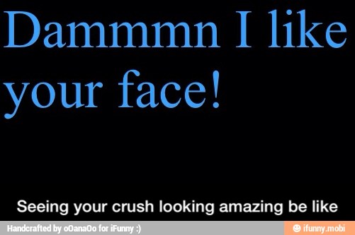 your face!
Seeing your crush looking amazing be like - Seeing your crush looking amazing be like