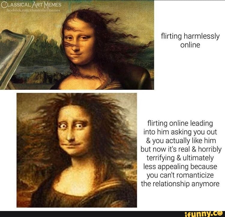 (CLASSICAL ARTMEMES
flirting harmlessly
online
flirting online leading
into him asking you out you actually like him
but now it's real horribly
terrifying ultimately
less appealing because
you can't romanticize
the relationship anymore