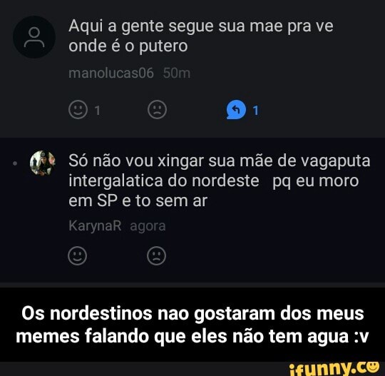 Aqui a gente segue sua mae pra ve
onde é o putero
(ft Só não vou xingar sua mãe de vagaputa
intergalatica do nordeste pq eumoro
em SP e to sem ar
Os nordestinos nao gostaram dos meus
memes falando que eles não tem agua :v - Os nordestinos nao gostaram dos meus memes falando que eles não tem agua :v