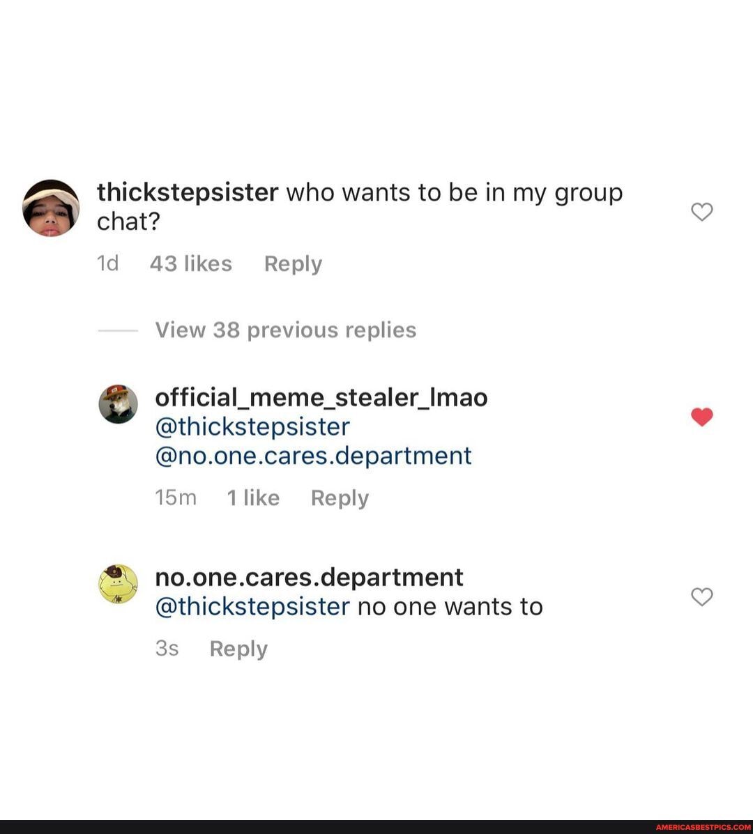thickstepsister who wants to be in my group chat?
id 43 likes Reply
View 38 previous replies
official meme_stealer_lmae
@thickstepsister
@no.one.cares.department
Reply
no.one.cares.department
@thickstepsister no one wants to
Reply
