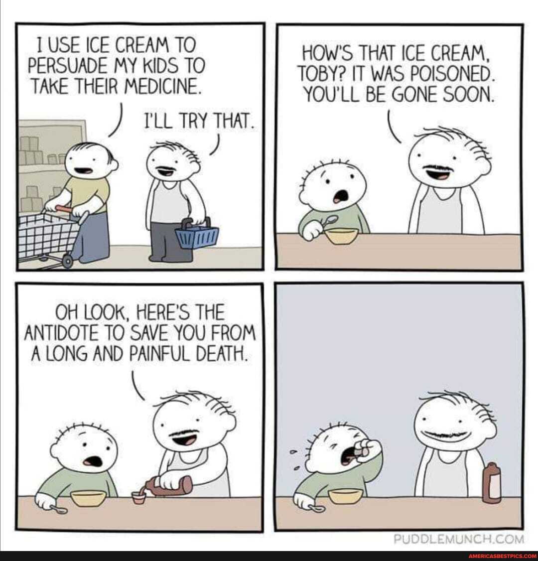 USE ICE CREAM TO HOW'S THAT ICE CREAM,
PERSUADE MY KIDS TO TOBY? IT WAS POISONED.
TAKE THEIR MEDICINE. YOU'LL BE GONE SOON.
I'LL TRY THAT.
OH LOOK, HERE'S THE ANTIDOTE TO SAVE YOU FROM A LONG AND PAINFUL DEATH.