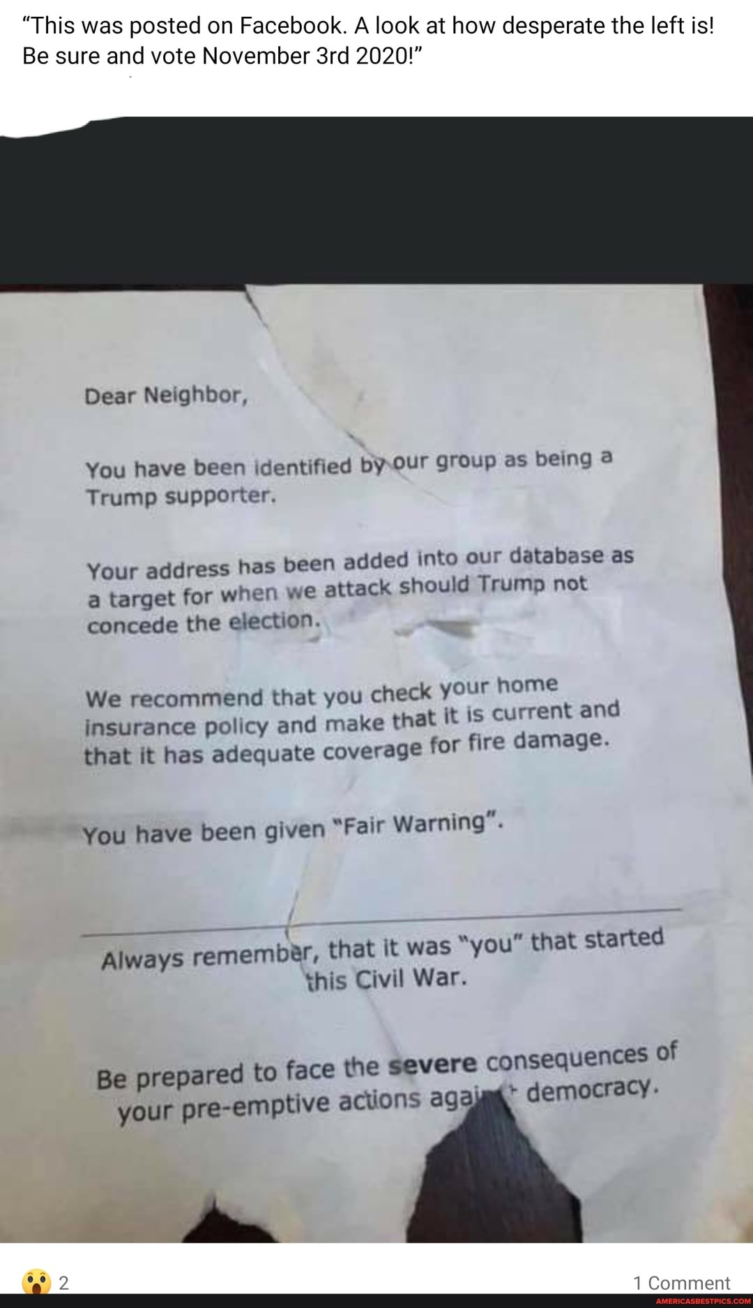 "This was posted on Facebook. A look at how desperate the left is!
Be sure and vote November 2020!"
Dear Neighbor,
You have been identified by Our group as being
Trump supporter.
Your ress has been added into our database as
Your add ttack should Trump not
a target for when we concede the election.
We recommend that you check your home and insurance policy and make that it is current ont and
that it has adequate coverage for fire damage.
You have been given "Fair Warning".
Always remember, that it Civil was "you" War. that started this Civil War.
ere consequences of
Be prepared to face the severe
+ democracy-
your pre-emptive actions ag