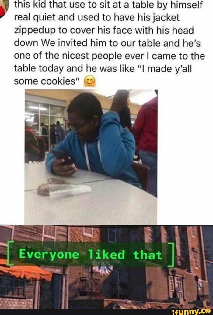 this kid that use to sit at a table by himself real quiet and used to have his jacket zippedup to cover his face with his head down We invited him to our table and he's one of the nicest people ever I came to the table today and he was like "I made y'all
some cookies" =
Everyone liked that
