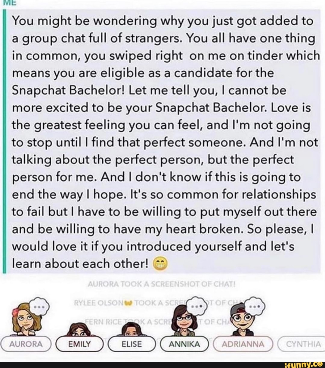 WE You might be wondering why you just got added to a group chat full of strangers. You all have one thing in common, you swiped right on me on tinder which means you are eligible as a candidate for the
Snapchat Bachelor! Let me tell you, I cannot be more excited to be your Snapchat Bachelor. Love is the greatest feeling you can feel, and I'm not going to stop until I find that perfect someone. And I'm not talking about the perfect person, but the perfect person for me. And I don't know if this is going to end the way I hope. It's so common for relationships to fail but I have to be willing to put myself out there and be willing to have my heart broken. So please, I would love it if you introduced yourself and let's learn about each other!
Cem) use
AURORA