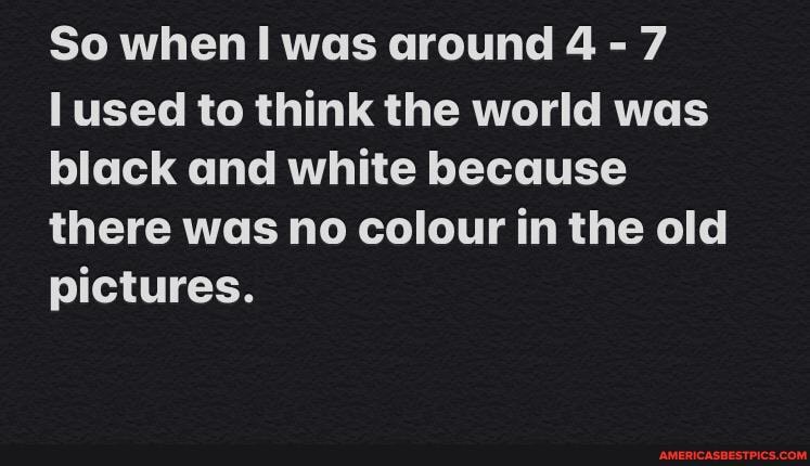 So when! was around 4 - 7
used to think the world was black and white because there was no colour in the old pictures.