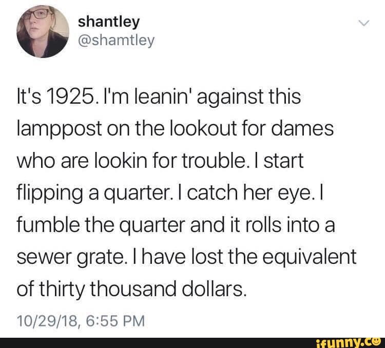It's 1925. I'm leanin' against this
lamppost on the lookout for dames
who are lookin for trouble. I start
flipping a quarter. I catch her eye. I
fumble the quarter and it rolls into a
sewer grate. I have lost the equivalent
of thirty thousand dollars.