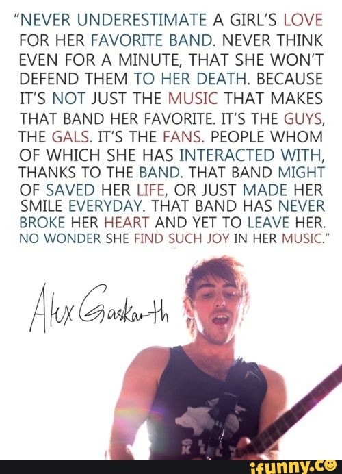 "NEVER UNDERESTIMATE A GIRL'S LOVE
FOR HER FAVORITE BAND. NEVER THINK
EVEN FOR A MINUTE, THAT SHE WON’T
DEFEND THEM TO HER DEATH. BECAUSE
IT'S NOT JUST THE MUSIC THAT MAKES
THAT BAND HER FAVORITE. IT’S THE GUVS,
THE GALS. IT'S THE FANS. PEOPLE WHOM
OF WHICH SHE HAS INTERACTED WITH,
THANKS TO THE BAND. THAT BAND MIGHT
OF SAVED HER LIFE, OR JUST MADE HER
SMILE EVERVDAY. THAT BAND HAS NEVER
BROKE HER HEART AND YET TO LEAVE HER.
NO WONDER SHE FIND SUCH JOV IN HER MUSIC.”
