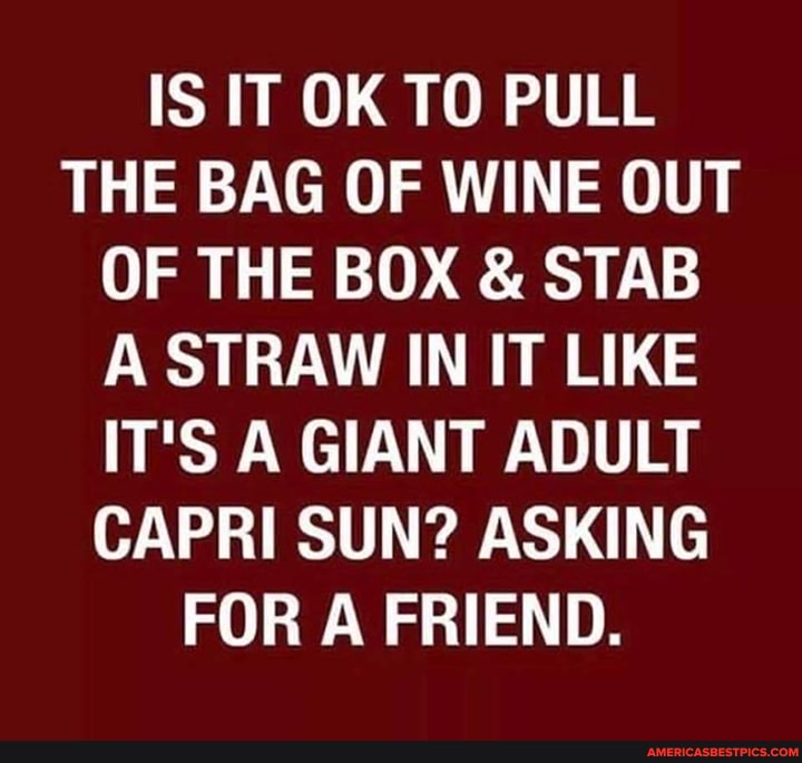 IS IT OK TO PULL THE BAG OF WINE OUT OF THE BOX & STAB A STRAW IN IT LIKE IT'S A GIANT ADULT CAPRI SUN? ASKING FOR A FRIEND.