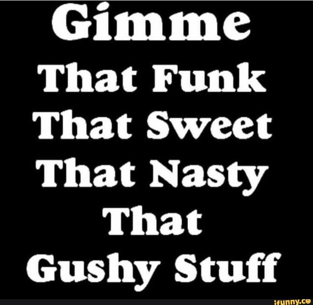 Gimme that sweet that nasty that gushy stuff