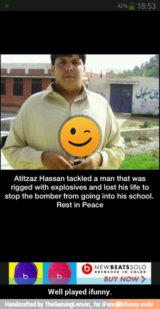 Atitzaz Hassan tackled a man that was
rigged with explosives and lost his life to
stop the bomber from going into his school.
Rest in Peace
Well played ifunny. - Well played ifunny.