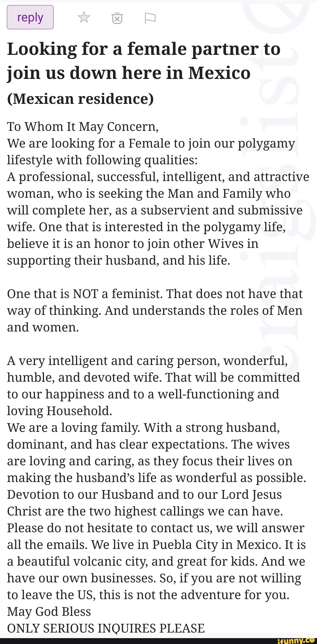 reply
Looking for a female partner to join us down here in Mexico
(Mexican residence)
To Whom It May Concern,
We are looking for a Female to join our polygamy lifestyle with following qualities:
A professional, successful, intelligent, and attractive woman, who is seeking the Man and Family who will complete her, as a subservient and submissive wife. One that is interested in the polygamy life, believe it is an honor to join other Wives in supporting their husband, and his life.
One that is NOT a feminist. That does not have that way of thinking. And understands the roles of Men and women.
A very intelligent and caring person, wonderful, humble, and devoted wife. That will be committed to our happiness and to a well-functioning and loving Household.
We are a loving family. With a strong husband, dominant, and has clear expectations. The wives are loving and caring, as they focus their lives on making the husband's life as wonderful as possible.
Devotion to our Husband and to our Lord Jesus
Christ are the two highest callings we can have.
Please do not hesitate to contact us, we will answer all the emails. We live in Puebla City in Mexico. It is a beautiful volcanic city, and great for kids. And we have our own businesses. So, if you are not willing to leave the US, this is not the adventure for you.
May God Bless
ONLY SERIOUS INQUIRES PLEASE