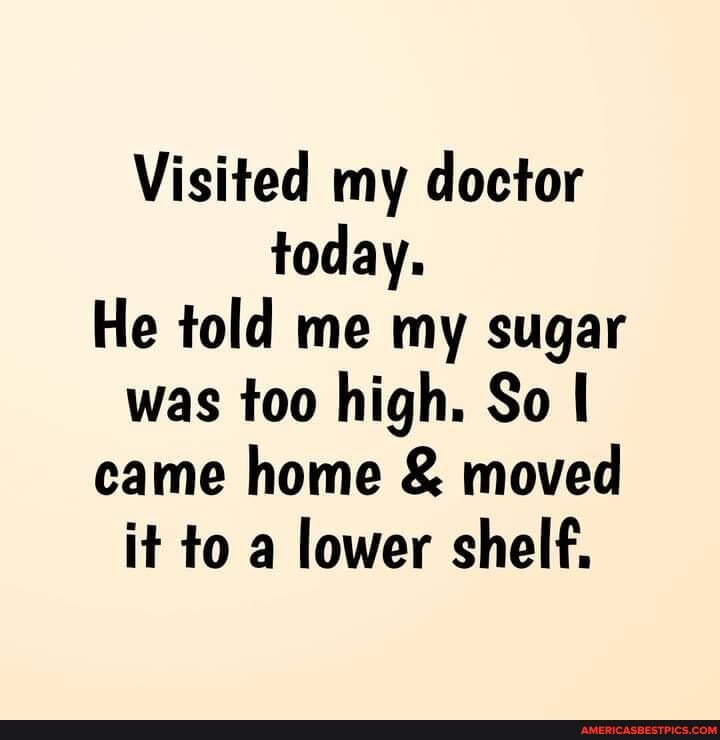 Visited my doctor today.
He told me my sugar was too high. So came home & moved it to a lower shelf.