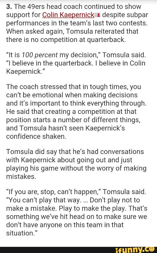 3. The 49ers head coach continued to show
support for Colin Kaepernick 1 despite subpar
performances in the team's lasttwo contests.
When asked again, Tomsula reiterated that
there is no competition at quarterback.
"It is 100 percent my decision," Tomsula said.
"I believe in the quarterback. I believe in Colin
Kaepemick.”
The coach stressed that in tough times. you
can't be emotional when making decisions
and it's important to think everything through.
He said that creating a competition at that
position starts a number of different things,
and Tomsula hasn't seen Kaepernick's
confidence shaken.
Tomsula did say that he's had conversations
with Kaepernick about going out and just
playing his game without the worry of making
mistakes.
"If you are, stop, can’t happen," Tomsula said.
"You can't play that way. Don't play not to
make a mistake. Play to make the play. That’s
something we’ve hit head on to make sure we
don't have anyone on this team in that
situation."
