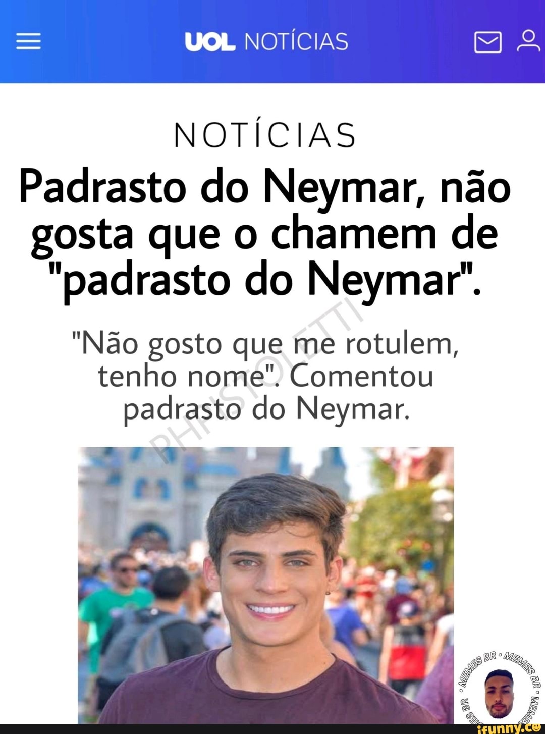 UOL NOTÍCIAS
NOTÍCIAS
Padrasto do Neymar, não
gosta que o chamem de
"padrasto do Neymar".
"Não gosto que me
rotulem,
tenho nome". Comentou
padrasto do Neymar.