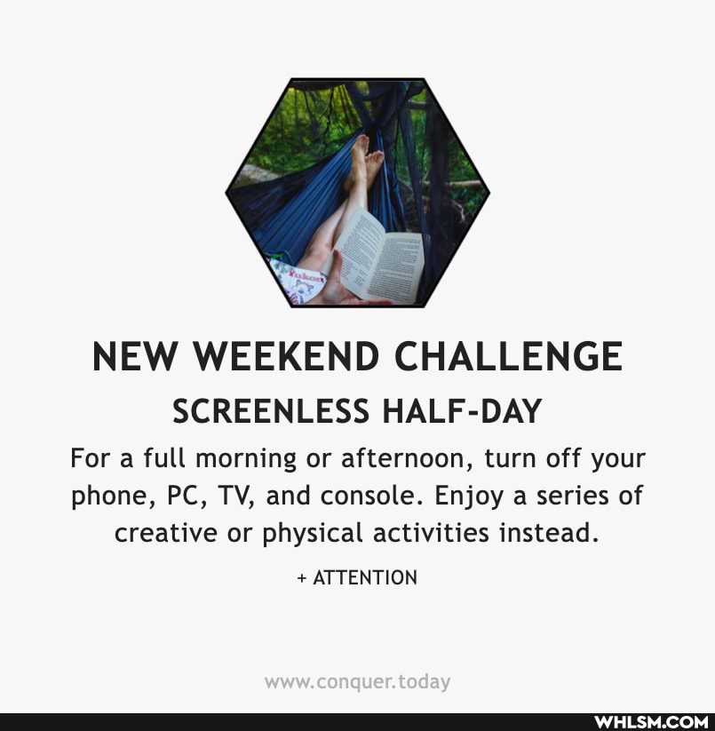 NEW WEEKEND CHALLENGE
SCREENLESS HALF-DAY
For a full morning or afternoon, turn off your phone, PC, TV, and console. Enjoy a series of creative or physical activities instead.
+ ATTENTION
Conquer tadayy