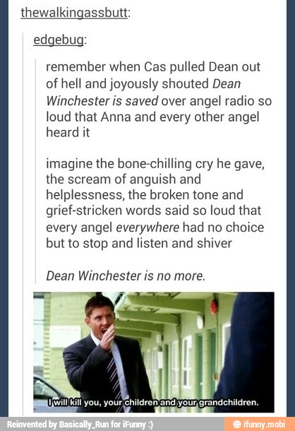 thewalkingassbutt:
edgebug:
remember when Cas pulled Dean out
of
hell and joyously shouted Dean
Winchester is saved over angel radio so
loud that Anna and
every other angel
heard it
imagine the bone-chilling cry he gave,
the scream of anguish and
helplessness, the broken tone and
grief-stricken words said so loud that
every angel everywhere had no choice
but to stop and
listen and shiver
Dean Winchester is no more.