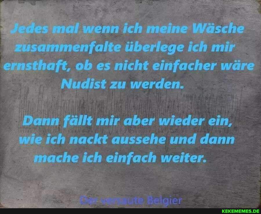 fall ge
ernsthaft, ob es nicht einfacher wäre
Nudist zu werden.
Dann fällt mir aber wieder ein, wie ich nackt aussehe und dann mache ich einfach weiter.