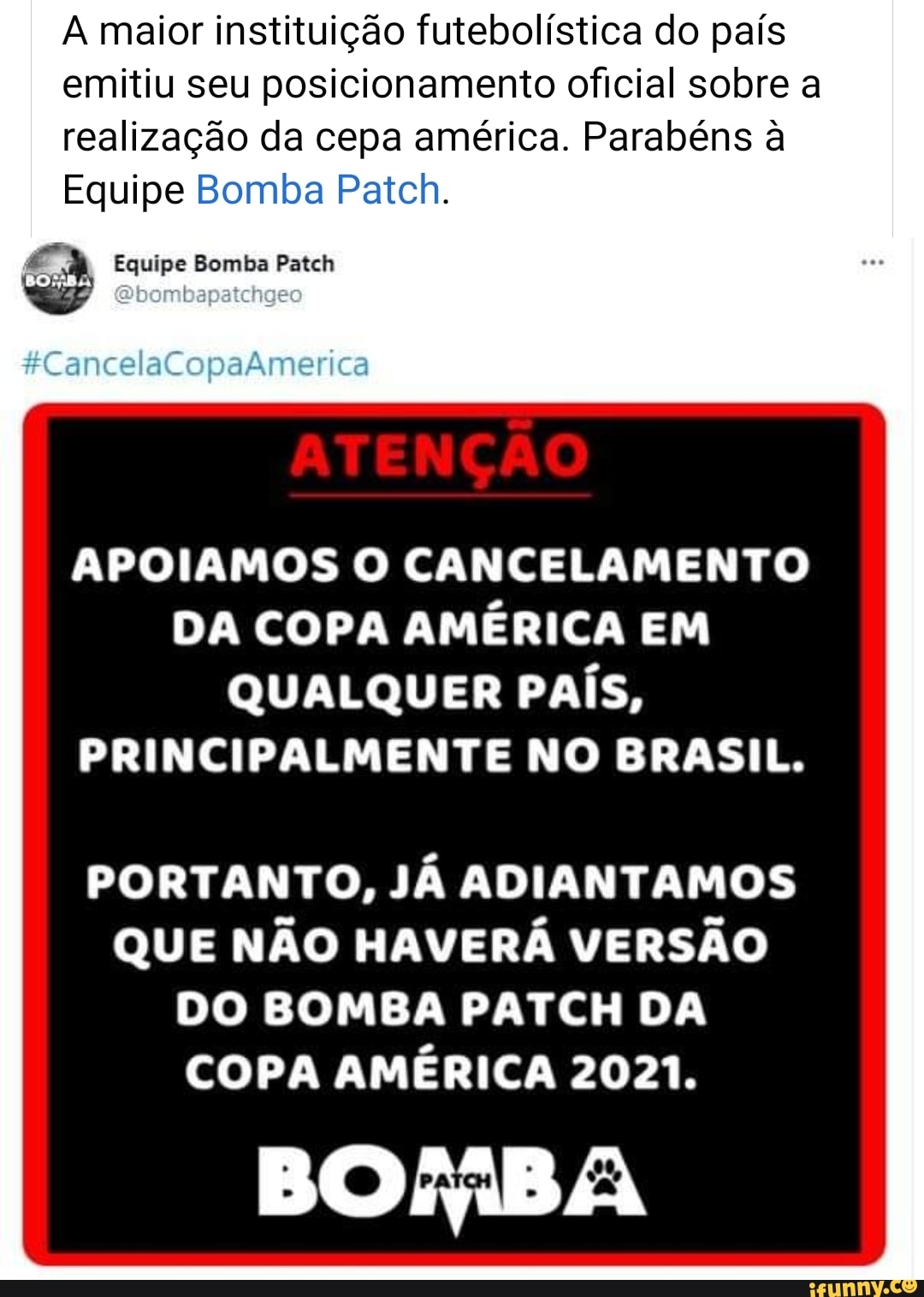 A maior instituição futebolística do país emitiu seu posicionamento oficial sobre a realização da cepa américa. Parabéns à
Equipe Bomba Patch.
Equipe Bomba Patch
&CancelaCopaAmerica
APOIAMOS O CANCELAMENTO DA COPA AMÉRICA EM QUALQUER PAÍS,
PRINCIPALMENTE NO BRASIL.
PORTANTO, JÁ ADIANTAMOS QUE NÃO HAVERÁ VERSÃO DO BOMBA PATCH DA COPA AMÉRICA 2021.
BOBA
