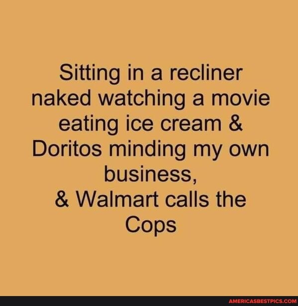 Sitting in a recliner naked watching a movie eating ice cream &
Doritos minding my own business,
& Walmart calls the
Cops