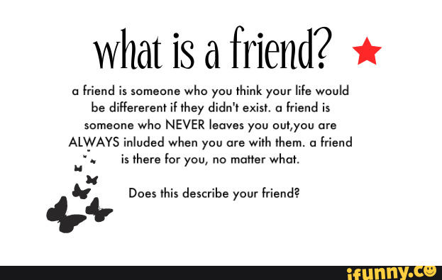 what is a
friend? *
u
mend is somam":
who you think your
me would
be diflerereni ii ihey didn'i exist. a
friend is
someone
who NEVER leaves you WWW are
ALWAYS inluded when you are
wírh them. a
friend
_
.
is there Íoryou, no
maiierwhai.
4;» Does this describe your friend?
