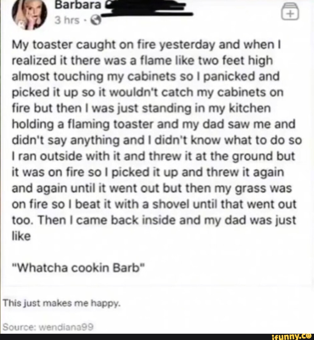 Barbara = My toaster caught on fire yesterday and when I realized it