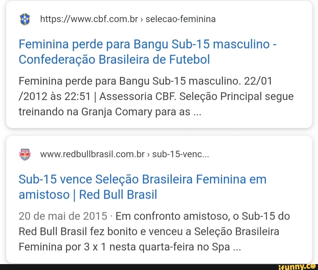 selecao-feminina
Feminina perde para Bangu Sub-15 masculino Confederação Brasileira de Futebol
Feminina perde para Bangu Sub-15 masculino. 22/01
/2012 às 22:51 I Assessoria CBF. Seleção Principal segue
treinando na Granja Comary para as
Sub-15 vence Seleção Brasileira Feminina em
amistoso I Red Bull Brasil
20 de mai de 2015 Em confronto amistoso, o Sub-15 do
Red Bull Brasil fez bonito e venceu a Seleção Brasileira
Feminina por 3 x 1 nesta quarta-feira no Spa