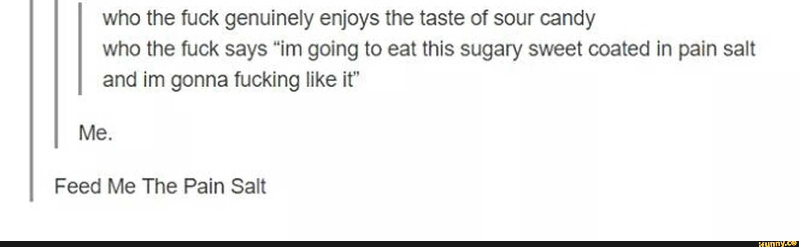 who the fuck genuinely enjoys the taste of sour candy
who the fuck says “im going to eat this sugary sweet coated In pain salt
and im gonna fucking like it”
Me.
Feed Me The Pain Salt