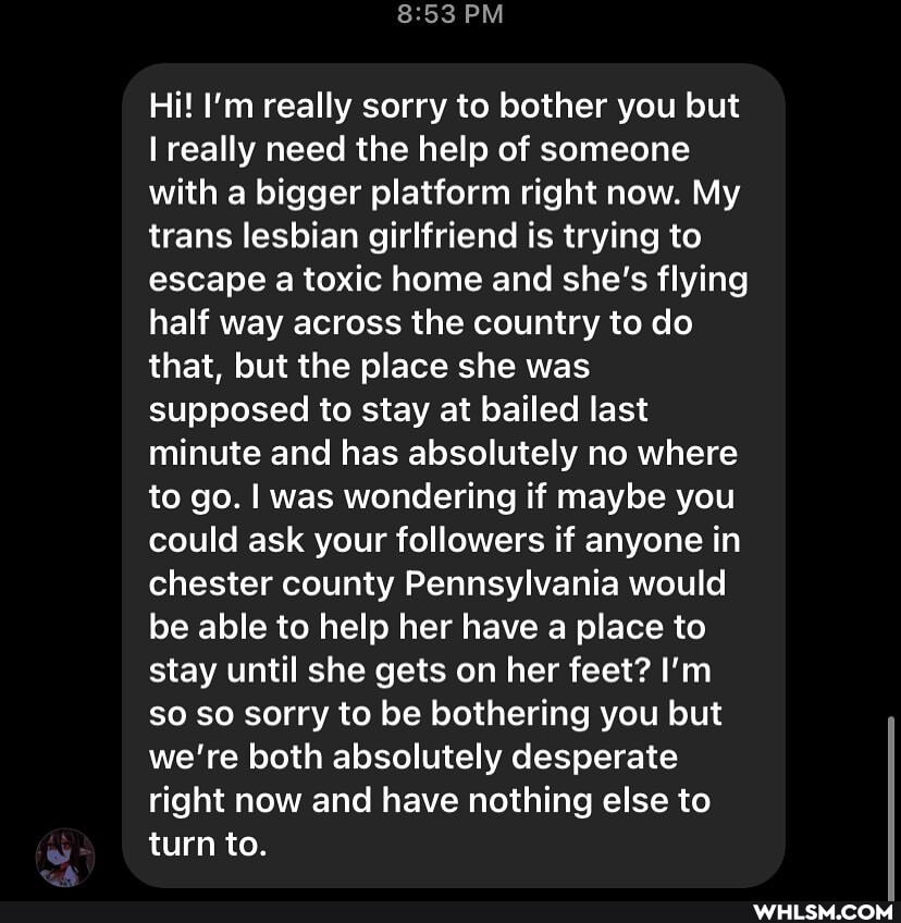 PM
Hi! I'm really sorry to bother you but really need the help of someone with a bigger platform right now. My trans lesbian girlfriend is trying to escape a toxic home and she's flying half way across the country to do that, but the place she was supposed to stay at bailed last minute and has absolutely no where to go. I was wondering if maybe you could ask your followers if anyone in chester county Pennsylvania would be able to help her have a place to stay until she gets on her feet? I'm so so sorry to be bothering you but we're both absolutely desperate right now and have nothing else to turn to.