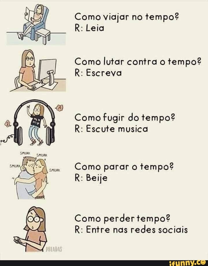 Como viajar no tempo?
R: Leia
Como lutar contra o tempo?
R: Escreva
Como fugir do tempo?
R: Escute musica
Como parar o tempo?
R: Beije
Como perder tempo?
R: Entre nas redes sociais