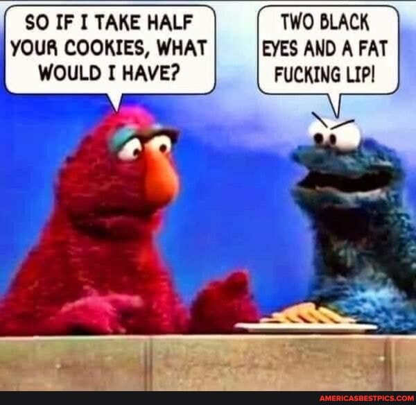 $O IF I TAKE HALF TWO BLACK YOUR COOKIES, WHAT EYES AND A FAT WOULD I HAVE? FUCKING LIP!