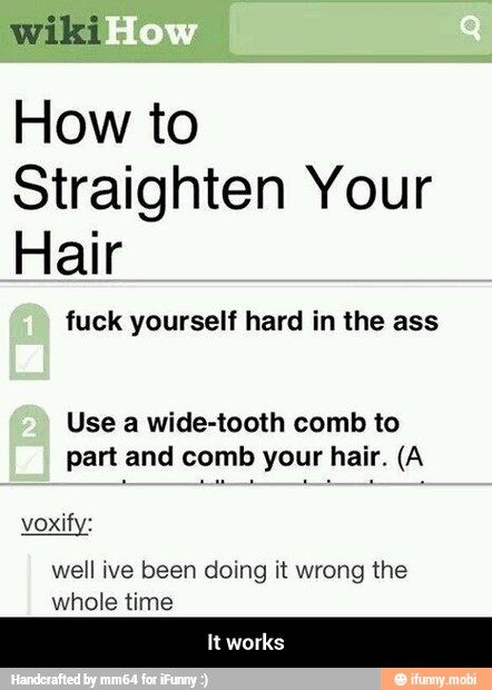 wiki
How to
Straighten Your
Hair
fuck yourself hard in the ass
Use a wide-tooth comb to
part and comb your hair. (A
voxify:
well ive been doing it wrong the
whole time - It works