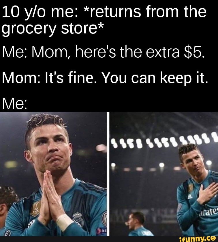 10 me: *returns from the grocery store*
Me: Mom, here's the extra $5.
Mom: It's fine. You can keep it.
Me: